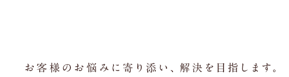 お客様のお悩みに寄り添い、解決を目指します。